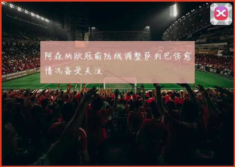阿森纳欧冠前防线调整萨利巴伤愈情况备受关注